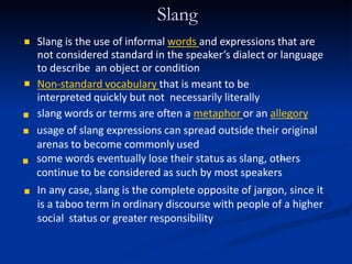 Slang


Slang is the use of informal words and expressions that are
not considered standard in the speaker’s dialect or language
to describe an object or condition
Non-standard vocabulary that is meant to be
interpreted quickly but not necessarily literally
slang words or terms are often a metaphor or an allegory



usage of slang expressions can spread outside their original
arenas to become commonly used
some words eventually lose their status as slang, others
continue to be considered as such by most speakers
In any case, slang is the complete opposite of jargon, since it
is a taboo term in ordinary discourse with people of a higher
social status or greater responsibility

 
