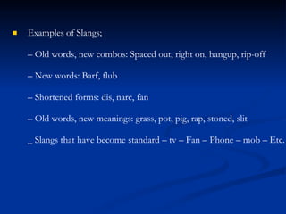 Examples of Slangs;
– Old words, new combos: Spaced out, right on, hangup, rip-off
– New words: Barf, flub
– Shortened forms: dis, narc, fan
– Old words, new meanings: grass, pot, pig, rap, stoned, slit
_ Slangs that have become standard – tv – Fan – Phone – mob – Etc.

 