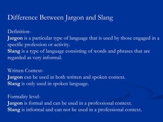 Difference Between Jargon and Slang
Definition-
Jargon is a particular type of language that is used by those engaged in a
specific profession or activity.
Slang is a type of language consisting of words and phrases that are
regarded as very informal.
Written Context-
Jargon can be used in both written and spoken context.
Slang is only used in spoken language.
Formality level-
Jargon is formal and can be used in a professional context.
Slang is informal and can not be used in a professional context.
 