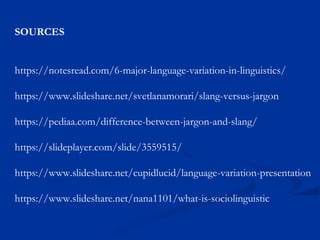 SOURCES
https://notesread.com/6-major-language-variation-in-linguistics/
https://www.slideshare.net/svetlanamorari/slang-versus-jargon
https://pediaa.com/difference-between-jargon-and-slang/
https://slideplayer.com/slide/3559515/
https://www.slideshare.net/cupidlucid/language-variation-presentation
https://www.slideshare.net/nana1101/what-is-sociolinguistic
 