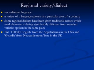 Regional variety/dialect



not a distinct language
a variety of a language spoken in a particular area of a country
Some regional dialects have been given traditional names which
mark them out as being significantly different from standard
varieties spoken in the same place
 Ex: 'Hillbilly English' from the Appalachians in the USA and
'Geordie' from Newcastle upon Tyne in the UK
 