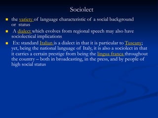 Sociolect



the variety of language characteristic of a social background
or status
A dialect which evolves from regional speech may also have
sociolectical implications
Ex: standard Italian is a dialect in that it is particular to Tuscany;
yet, being the national language of Italy, it is also a sociolect in that
it carries a certain prestige from being the lingua franca throughout
the country – both in broadcasting, in the press, and by people of
high social status
 