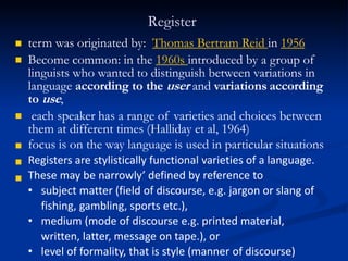 Register


term was originated by: Thomas Bertram Reid in 1956
Become common: in the 1960s introduced by a group of
linguists who wanted to distinguish between variations in
language according to the user and variations according
to use,




each speaker has a range of varieties and choices between
them at different times (Halliday et al, 1964)
focus is on the way language is used in particular situations
Registers are stylistically functional varieties of a language.
These may be narrowly’ defined by reference to
• subject matter (field of discourse, e.g. jargon or slang of
fishing, gambling, sports etc.),
• medium (mode of discourse e.g. printed material,
written, latter, message on tape.), or
• level of formality, that is style (manner of discourse)
 