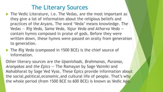 The Literary Sources
 The Vedic Literature, i.e. The Vedas, are the most important as
they give a lot of information about the religious beliefs and
practices of the Aryans. The word ‘Veda’ means knowledge. The
Vedas — Rig Veda, Sama Veda, Yajur Veda and Atharva Veda —
contain hymns composed in praise of gods. Before they were
written down, these hymns were passed on orally from generation
to generation.
 The Rig Veda (composed in 1500 BCE) is the chief source of
information.
Other literary sources are the Upanishads, Brahmanas, Puranas,
Aranyakas and the Epics — The Ramayan by Sage Valmiki and
Mahabharat by Sage Ved Vyas. These Epics provide information about
the social,political,economic,and cultural life of people. That’s why
the whole period (from 1500 BCE to 600 BCE) is known as Vedic Age.
 