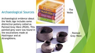 Archaeological Sources
Archaeological evidence about
the Vedic Age includes some
distinctive pottery called as
Painted Grey Ware (PGW). This
painted grey ware was found in
the excavations made at
Hastinapur and at
Atrangikhera.
– The
Vedas
– Painted
Grey Ware
 