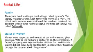 Social Life
Family
The Aryans lived in villages (each village called ‘grama’). The
society was patriarchal. Each family was known as a ‘Kul’. The
eldest male member was considered the head and made all the
decisions (which other had to accept.) The head (of family) was
called Grihapati.
Status of Women
Women were respected and treated at par with men and given
eduction. Wife as the husband’s partner in all the ceremonies. A
father’s property was injected by his children.Sati and Purdah
system did not exist. Girls had freedom to choose their husbands
through the system called ‘Svayamvara’.
 