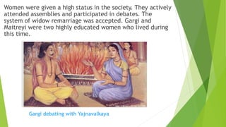 Women were given a high status in the society. They actively
attended assemblies and participated in debates. The
system of widow remarriage was accepted. Gargi and
Maitreyi were two highly educated women who lived during
this time.
Gargi debating with Yajnavalkaya
 
