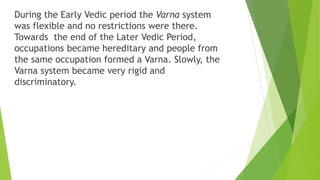 During the Early Vedic period the Varna system
was flexible and no restrictions were there.
Towards the end of the Later Vedic Period,
occupations became hereditary and people from
the same occupation formed a Varna. Slowly, the
Varna system became very rigid and
discriminatory.
 