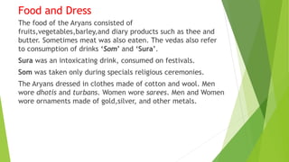Food and Dress
The food of the Aryans consisted of
fruits,vegetables,barley,and diary products such as thee and
butter. Sometimes meat was also eaten. The vedas also refer
to consumption of drinks ‘Som’ and ‘Sura’.
Sura was an intoxicating drink, consumed on festivals.
Som was taken only during specials religious ceremonies.
The Aryans dressed in clothes made of cotton and wool. Men
wore dhotis and turbans. Women wore sarees. Men and Women
wore ornaments made of gold,silver, and other metals.
 