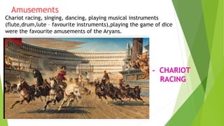 Amusements
Chariot racing, singing, dancing, playing musical instruments
(flute,drum,lute – favourite instruments),playing the game of dice
were the favourite amusements of the Aryans.
- CHARIOT
RACING
 