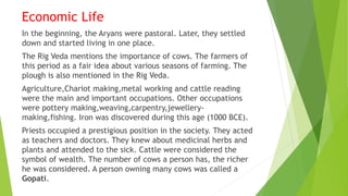 Economic Life
In the beginning, the Aryans were pastoral. Later, they settled
down and started living in one place.
The Rig Veda mentions the importance of cows. The farmers of
this period as a fair idea about various seasons of farming. The
plough is also mentioned in the Rig Veda.
Agriculture,Chariot making,metal working and cattle reading
were the main and important occupations. Other occupations
were pottery making,weaving,carpentry,jewellery-
making,fishing. Iron was discovered during this age (1000 BCE).
Priests occupied a prestigious position in the society. They acted
as teachers and doctors. They knew about medicinal herbs and
plants and attended to the sick. Cattle were considered the
symbol of wealth. The number of cows a person has, the richer
he was considered. A person owning many cows was called a
Gopati.
 