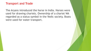 Transport and Trade
The Aryans introduced the horse in India. Horses were
used for drawing chariots. Ownership of a chariot WA
regarded as a status symbol in the Vedic society. Boats
were used for water transport.
 