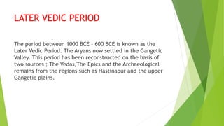 LATER VEDIC PERIOD
The period between 1000 BCE – 600 BCE is known as the
Later Vedic Period. The Aryans now settled in the Gangetic
Valley. This period has been reconstructed on the basis of
two sources ; The Vedas,The Epics and the Archaeological
remains from the regions such as Hastinapur and the upper
Gangetic plains.
 