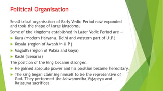 Political Organisation
Small tribal organisation of Early Vedic Period now expanded
and took the shape of large kingdoms.
Some of the kingdoms established in Later Vedic Period are —
 Kuru (modern Haryana, Delhi and western part of U.P.)
 Kosala (region of Awash in U.P.)
 Magadh (region of Patna and Gaya)
 Kashi (Benaras)
The position of the king became stronger.
 He gained absolute power and his position became hereditary.
 The king began claiming himself to be the representive of
God. They performed the Ashwamedha,Vajapeya and
Rajasuya sacrifices.
 