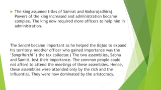  The king assumed titles of Samrat and Maharajadhiraj.
Powers of the king increased and administration became
complex. The king now required more officers to help him in
administration.
The Senani became important as he helped the Rajan to expand
his territory. Another officer who gained importance was the
‘Sangrihirthi’ ( the tax collector.) The two assemblies, Sabha
and Samiti, lost their importance. The common people could
not afford to attend the meetings of these assemblies. Hence,
these assemblies were attended only by the rich and the
influential. They were now dominated by the aristocracy.
 
