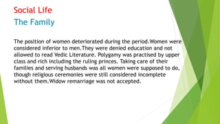 Social Life
The Family
The position of women deteriorated during the period.Women were
considered inferior to men.They were denied education and not
allowed to read Vedic Literature. Polygamy was practised by upper
class and rich including the ruling princes. Taking care of their
families and serving husbands was all women were supposed to do,
though religious ceremonies were still considered incomplete
without them.Widow remarriage was not accepted.
 