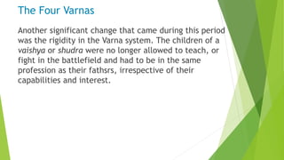 The Four Varnas
Another significant change that came during this period
was the rigidity in the Varna system. The children of a
vaishya or shudra were no longer allowed to teach, or
fight in the battlefield and had to be in the same
profession as their fathsrs, irrespective of their
capabilities and interest.
 