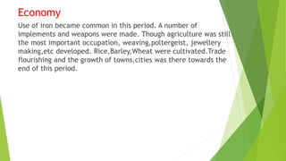 Economy
Use of iron became common in this period. A number of
implements and weapons were made. Though agriculture was still
the most important occupation, weaving,poltergeist, jewellery
making,etc developed. Rice,Barley,Wheat were cultivated.Trade
flourishing and the growth of towns,cities was there towards the
end of this period.
 