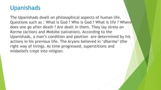 Upanishads
The Upanishads dwell on philosophical aspects of human life.
Questions such as : What is God ? Who is God ? What is life ? Where
does one go after death ? Are dealt in them. They lay stress on
Karma (action) and Moksha (salvation). According to the
Upanishads, a man’s condition and position are determined by his
actions in his previous life. The Aryans believed in ‘dharma’ (the
right way of living). As time progressed, superstitions and
misbeliefs crept into religion.
 