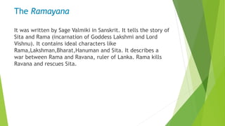 The Ramayana
It was written by Sage Valmiki in Sanskrit. It tells the story of
Sita and Rama (incarnation of Goddess Lakshmi and Lord
Vishnu). It contains ideal characters like
Rama,Lakshman,Bharat,Hanuman and Sita. It describes a
war between Rama and Ravana, ruler of Lanka. Rama kills
Ravana and rescues Sita.
 