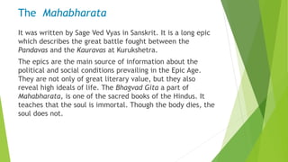 The Mahabharata
It was written by Sage Ved Vyas in Sanskrit. It is a long epic
which describes the great battle fought between the
Pandavas and the Kauravas at Kurukshetra.
The epics are the main source of information about the
political and social conditions prevailing in the Epic Age.
They are not only of great literary value, but they also
reveal high ideals of life. The Bhagvad Gita a part of
Mahabharata, is one of the sacred books of the Hindus. It
teaches that the soul is immortal. Though the body dies, the
soul does not.
 