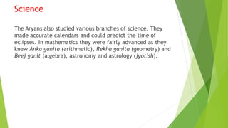 Science
The Aryans also studied various branches of science. They
made accurate calendars and could predict the time of
eclipses. In mathematics they were fairly advanced as they
knew Anka ganita (arithmetic), Rekha ganita (geometry) and
Beej ganit (algebra), astronomy and astrology (jyotish).
 