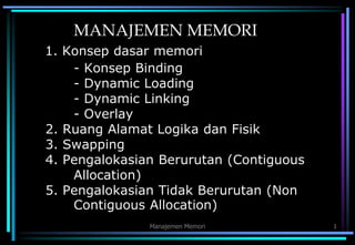 Manajemen Memori 1
MANAJEMEN MEMORI
1. Konsep dasar memori
- Konsep Binding
- Dynamic Loading
- Dynamic Linking
- Overlay
2. Ruang Alamat Logika dan Fisik
3. Swapping
4. Pengalokasian Berurutan (Contiguous
Allocation)
5. Pengalokasian Tidak Berurutan (Non
Contiguous Allocation)
 