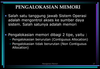 Manajemen Memori 17
PENGALOKASIAN MEMORI
• Salah satu tanggung jawab Sistem Operasi
adalah mengontrol akses ke sumber daya
sistem. Salah satunya adalah memori
• Pengalokasian memori dibagi 2 tipe, yaitu :
– Pengalokasian berurutan (Contiguous Allocation)
– Pengalokasian tidak berurutan (Non Contiguous
Allocation)
 