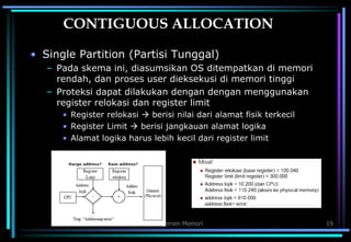 Manajemen Memori 19
CONTIGUOUS ALLOCATION
• Single Partition (Partisi Tunggal)
– Pada skema ini, diasumsikan OS ditempatkan di memori
rendah, dan proses user dieksekusi di memori tinggi
– Proteksi dapat dilakukan dengan dengan menggunakan
register relokasi dan register limit
• Register relokasi  berisi nilai dari alamat fisik terkecil
• Register Limit  berisi jangkauan alamat logika
• Alamat logika harus lebih kecil dari register limit
 