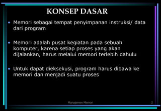 Manajemen Memori 2
KONSEP DASAR
• Memori sebagai tempat penyimpanan instruksi/ data
dari program
• Memori adalah pusat kegiatan pada sebuah
komputer, karena setiap proses yang akan
dijalankan, harus melalui memori terlebih dahulu
• Untuk dapat dieksekusi, program harus dibawa ke
memori dan menjadi suatu proses
 