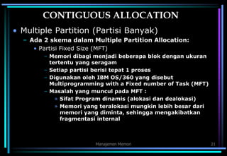 Manajemen Memori 21
CONTIGUOUS ALLOCATION
• Multiple Partition (Partisi Banyak)
– Ada 2 skema dalam Multiple Partition Allocation:
• Partisi Fixed Size (MFT)
– Memori dibagi menjadi beberapa blok dengan ukuran
tertentu yang seragam
– Setiap partisi berisi tepat 1 proses
– Digunakan oleh IBM OS/360 yang disebut
Multiprogramming with a Fixed number of Task (MFT)
– Masalah yang muncul pada MFT :
» Sifat Program dinamis (alokasi dan dealokasi)
» Memori yang teralokasi mungkin lebih besar dari
memori yang diminta, sehingga mengakibatkan
fragmentasi internal
 