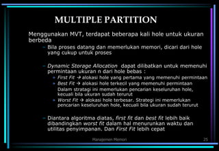 Manajemen Memori 25
MULTIPLE PARTITION
Menggunakan MVT, terdapat beberapa kali hole untuk ukuran
berbeda
– Bila proses datang dan memerlukan memori, dicari dari hole
yang cukup untuk proses
– Dynamic Storage Allocation dapat dilibatkan untuk memenuhi
permintaan ukuran n dari hole bebas :
» First Fit  alokasi hole yang pertama yang memenuhi permintaan
» Best Fit  alokasi hole terkecil yang memenuhi permintaan
Dalam stratagi ini memerlukan pencarian keseluruhan hole,
kecuali bila ukuran sudah terurut
» Worst Fit  alokasi hole terbesar. Strategi ini memerlukan
pencarian keseluruhan hole, kecuali bila ukuran sudah terurut
– Diantara algoritma diatas, first fit dan best fit lebih baik
dibandingkan worst fit dalam hal menurunkan waktu dan
utilitas penyimpanan. Dan First Fit lebih cepat
 