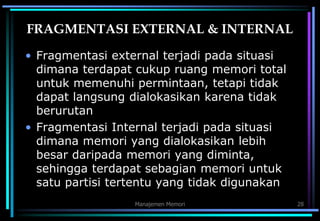 Manajemen Memori 28
FRAGMENTASI EXTERNAL & INTERNAL
• Fragmentasi external terjadi pada situasi
dimana terdapat cukup ruang memori total
untuk memenuhi permintaan, tetapi tidak
dapat langsung dialokasikan karena tidak
berurutan
• Fragmentasi Internal terjadi pada situasi
dimana memori yang dialokasikan lebih
besar daripada memori yang diminta,
sehingga terdapat sebagian memori untuk
satu partisi tertentu yang tidak digunakan
 