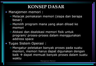 Manajemen Memori 3
KONSEP DASAR
• Manajemen memori :
– Melacak pemakaian memori (siapa dan berapa
besar)
– Memilih program mana yang akan diload ke
memori
– Alokasi dan dealokasi memori fisik untuk
program/ proses-proses dalam menggunakan
address space
• Tugas Sistem Operasi :
– Mengatur peletakan banyak proses pada suatu
memori, memori harus dapat digunakan dengan
baik  dapat memuat banyak proses dalam suatu
waktu
 