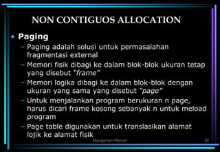Manajemen Memori 30
NON CONTIGUOS ALLOCATION
• Paging
– Paging adalah solusi untuk permasalahan
fragmentasi external
– Memori fisik dibagi ke dalam blok-blok ukuran tetap
yang disebut “frame”
– Memori logika dibagi ke dalam blok-blok dengan
ukuran yang sama yang disebut “page”
– Untuk menjalankan program berukuran n page,
harus dicari frame kosong sebanyak n untuk meload
program
– Page table digunakan untuk translasikan alamat
lojik ke alamat fisik
 