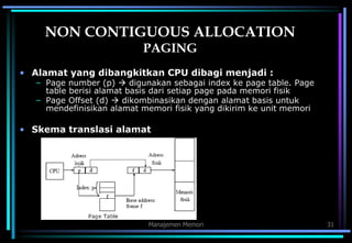 Manajemen Memori 31
NON CONTIGUOUS ALLOCATION
PAGING
• Alamat yang dibangkitkan CPU dibagi menjadi :
– Page number (p)  digunakan sebagai index ke page table. Page
table berisi alamat basis dari setiap page pada memori fisik
– Page Offset (d)  dikombinasikan dengan alamat basis untuk
mendefinisikan alamat memori fisik yang dikirim ke unit memori
• Skema translasi alamat
 