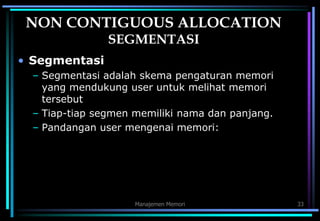 Manajemen Memori 33
NON CONTIGUOUS ALLOCATION
SEGMENTASI
• Segmentasi
– Segmentasi adalah skema pengaturan memori
yang mendukung user untuk melihat memori
tersebut
– Tiap-tiap segmen memiliki nama dan panjang.
– Pandangan user mengenai memori:
 