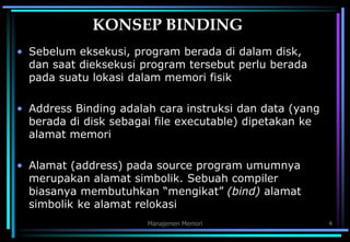 Manajemen Memori 4
KONSEP BINDING
• Sebelum eksekusi, program berada di dalam disk,
dan saat dieksekusi program tersebut perlu berada
pada suatu lokasi dalam memori fisik
• Address Binding adalah cara instruksi dan data (yang
berada di disk sebagai file executable) dipetakan ke
alamat memori
• Alamat (address) pada source program umumnya
merupakan alamat simbolik. Sebuah compiler
biasanya membutuhkan “mengikat” (bind) alamat
simbolik ke alamat relokasi
 