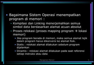 Manajemen Memori 6
• Bagaimana Sistem Operasi menempatkan
program di memori :
– Kompilasi dan Linking menerjemahkan semua
simbol data berdasarkan alamat acuan absolut
– Proses relokasi (proses mapping program  lokasi
memori)
• Jika program berada di memori, maka semua alamat lojik
dalam program harus dikonversi ke alamat fisik.
• Statis : relokasi alamat dilakukan sebelum program
dijalankan
• Dinamis : relokasi alamat dilakukan pada saat referensi
setiap instruksi atau data
 