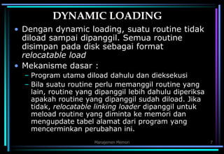 Manajemen Memori 7
DYNAMIC LOADING
• Dengan dynamic loading, suatu routine tidak
diload sampai dipanggil. Semua routine
disimpan pada disk sebagai format
relocatable load
• Mekanisme dasar :
– Program utama diload dahulu dan dieksekusi
– Bila suatu routine perlu memanggil routine yang
lain, routine yang dipanggil lebih dahulu diperiksa
apakah routine yang dipanggil sudah diload. Jika
tidak, relocatable linking loader dipanggil untuk
meload routine yang diminta ke memori dan
mengupdate tabel alamat dari program yang
mencerminkan perubahan ini.
 