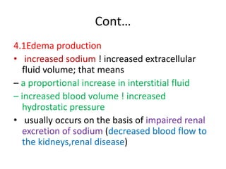 Cont…
4.1Edema production
• increased sodium ! increased extracellular
fluid volume; that means
– a proportional increase in interstitial fluid
– increased blood volume ! increased
hydrostatic pressure
• usually occurs on the basis of impaired renal
excretion of sodium (decreased blood flow to
the kidneys,renal disease)
 