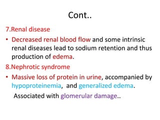 Cont..
7.Renal disease
• Decreased renal blood flow and some intrinsic
renal diseases lead to sodium retention and thus
production of edema.
8.Nephrotic syndrome
• Massive loss of protein in urine, accompanied by
hypoproteinemia, and generalized edema.
Associated with glomerular damage..
 