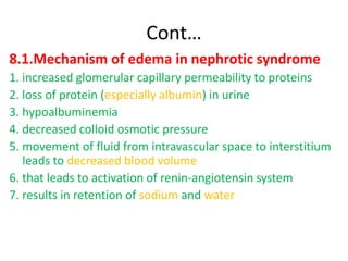 Cont…
8.1.Mechanism of edema in nephrotic syndrome
1. increased glomerular capillary permeability to proteins
2. loss of protein (especially albumin) in urine
3. hypoalbuminemia
4. decreased colloid osmotic pressure
5. movement of fluid from intravascular space to interstitium
leads to decreased blood volume
6. that leads to activation of renin-angiotensin system
7. results in retention of sodium and water
 