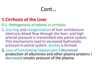 Cont…
9.Cirrhosis of the Liver
9.1. Pathogenesis of edema in cirrhosis
1. Scarring and reorganization of liver architecture
obstructs blood flow through the liver; and high
arterial pressure is transmitted into portal system.
This mechanisms lead to increased hydrostatic
pressure in portal system. Ascites is formed.
2. Loss of functioning hepatocytes ! decreased
production of albumines and other plasma proteins !
decreased oncotic pressure of the plasma.
 
