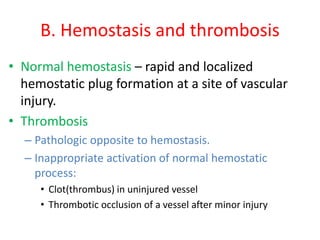 B. Hemostasis and thrombosis
• Normal hemostasis – rapid and localized
hemostatic plug formation at a site of vascular
injury.
• Thrombosis
– Pathologic opposite to hemostasis.
– Inappropriate activation of normal hemostatic
process:
• Clot(thrombus) in uninjured vessel
• Thrombotic occlusion of a vessel after minor injury
 