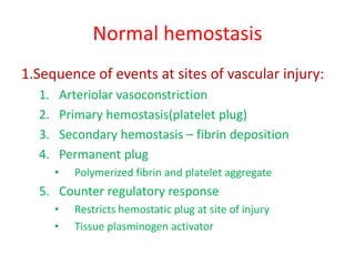Normal hemostasis
1.Sequence of events at sites of vascular injury:
1. Arteriolar vasoconstriction
2. Primary hemostasis(platelet plug)
3. Secondary hemostasis – fibrin deposition
4. Permanent plug
• Polymerized fibrin and platelet aggregate
5. Counter regulatory response
• Restricts hemostatic plug at site of injury
• Tissue plasminogen activator
 
