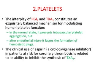 2.PLATELETS
• The interplay of PGI2 and TXA2 constitutes an
exquisitely balanced mechanism for modulating
human platelet function:
– in the normal state, it prevents intravascular platelet
aggregation, but
– after endothelial injury it favors the formation of
hemostatic plugs.
• The clinical use of aspirin (a cyclooxygenase inhibitor)
in patients at risk for coronary thrombosis is related
to its ability to inhibit the synthesis of TXA2.
 