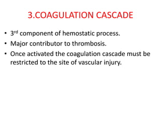 3.COAGULATION CASCADE
• 3rd component of hemostatic process.
• Major contributor to thrombosis.
• Once activated the coagulation cascade must be
restricted to the site of vascular injury.
 