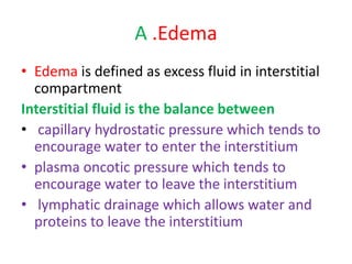 A .Edema
• Edema is defined as excess fluid in interstitial
compartment
Interstitial fluid is the balance between
• capillary hydrostatic pressure which tends to
encourage water to enter the interstitium
• plasma oncotic pressure which tends to
encourage water to leave the interstitium
• lymphatic drainage which allows water and
proteins to leave the interstitium
 