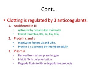 Cont…
• Clotting is regulated by 3 anticoagulants:
1. Antithrombin III
• Activated by heparin-like molecules
• Inhibit thrombin, IXa, Xa, XIa, XIIa,
2. Protein c and s
• Inactivates factors Va and VIIIa.
• Protein c is activated by thrombomodulin
3. Plasmin
• Derived from serum plasminogen
• Inhibit fibrin polymerization
• Degrade fibrin to fibrin degradative products
 